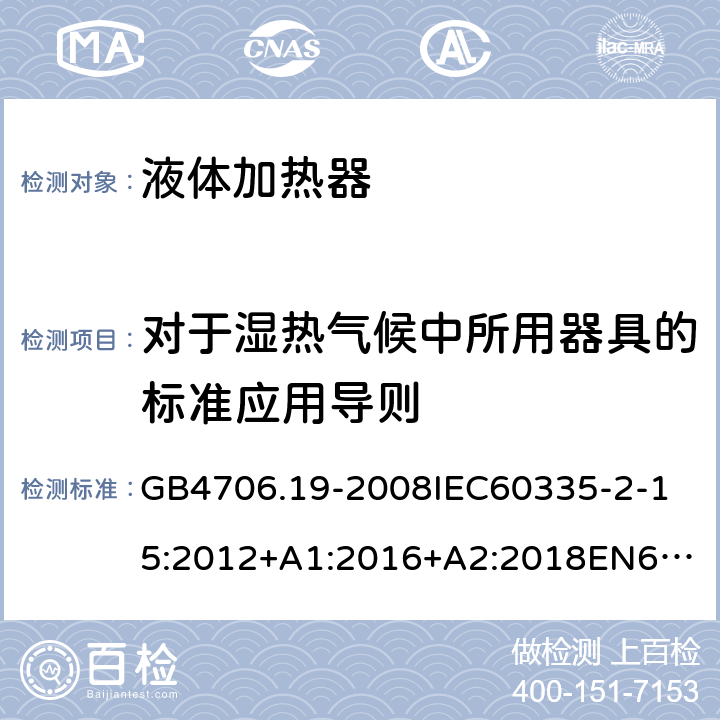 对于湿热气候中所用器具的标准应用导则 家用和类似用途电器的安全液体加热器的特殊要求 GB4706.19-2008
IEC60335-2-15:2012+A1:2016+A2:2018
EN60335-2-15:2002+A1:2005+A2:2008+A11:2012+AC:2013
EN60335-2-15:2016+A11:2018
AS/NZS60335.2.15:2002+A1:2003+A2:2003+A3:2006+A4:2009
AS/NZS60335.2.15:2013+A1:2016+A2:2017+A3:2018+A4:2019AS/NZS60335.2.15:2019 附录P