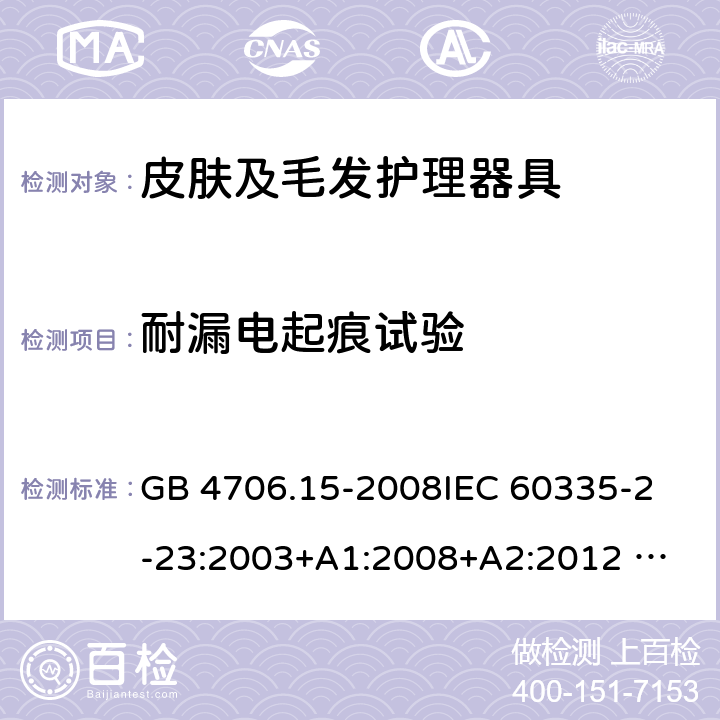 耐漏电起痕试验 家用和类似用途电器的安全 皮肤及毛发护理器具的特殊要求 GB 4706.15-2008
IEC 60335-2-23:2003+A1:2008+A2:2012 
IEC 60335-2-23:2016+A1:2019 
EN 60335-2-23:2003+A1:2008+A11:2010+AC:2012+A2: 2015
AS/NZS 60335.2.23:2012+A1:2015 AS/NZS 60335.2.23:2017 SANS 60335-2-23:2019 (Ed. 4.00) 附录N