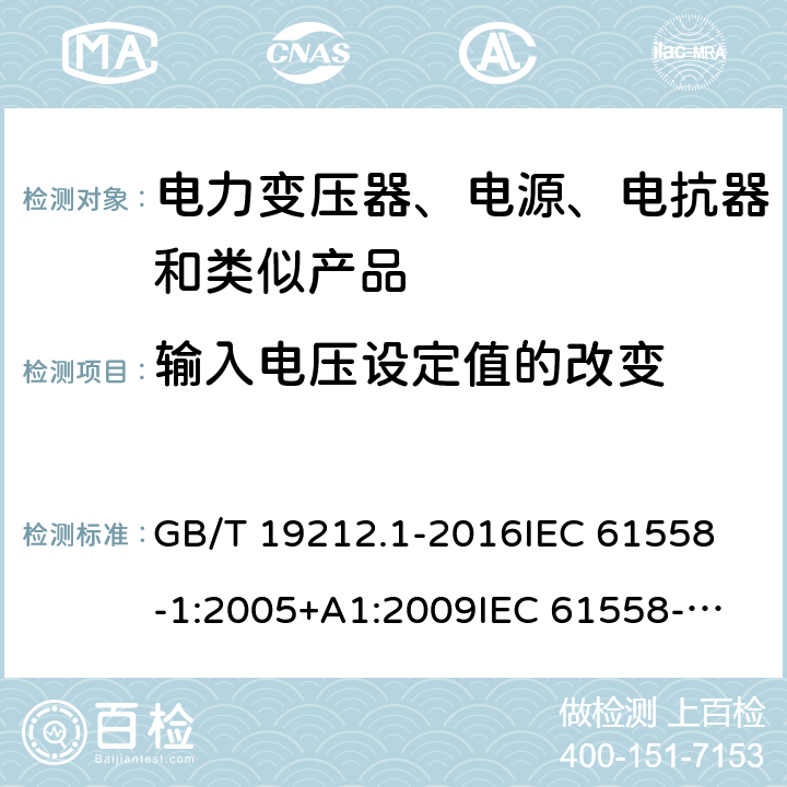 输入电压设定值的改变 变压器、电源、电抗器和类似产品的安全　第1部分：通用要求和试验 GB/T 19212.1-2016
IEC 61558-1:2005+A1:2009
IEC 61558-1:2017
EN 61558-1:2005+A1:2009
EN 61558-1:2019
AS/NZS 61558.1:2008+A1:2009 10