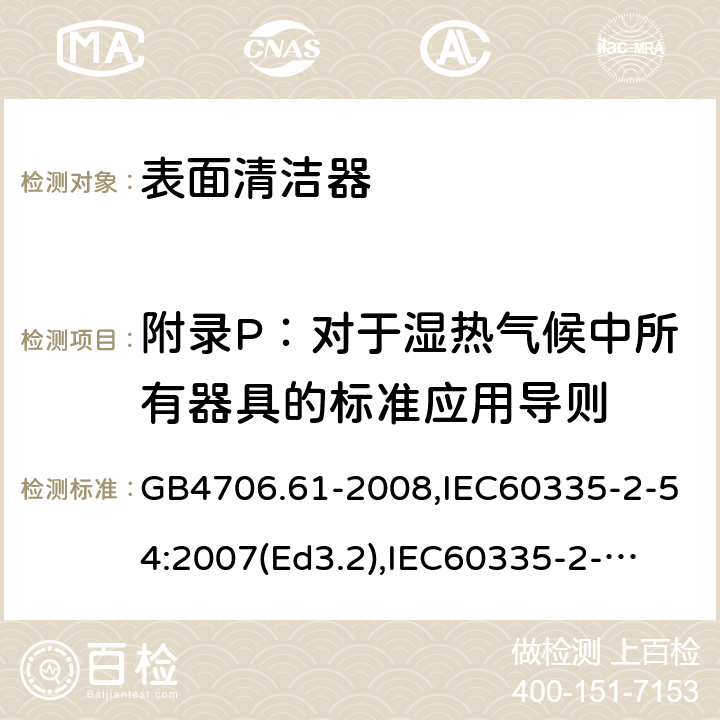 附录P：对于湿热气候中所有器具的标准应用导则 家用和类似用途电器的安全　使用液体或蒸汽的家用表面清洁器具的特殊要求 GB4706.61-2008,IEC60335-2-54:2007(Ed3.2),
IEC60335-2-54:2008+A1:2015+A2:2019,
EN60335-2-54:2008+A1:2015 附录P