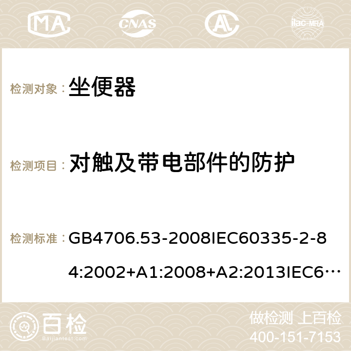 对触及带电部件的防护 家用和类似用途电器的安全坐便器的特殊要求 GB4706.53-2008
IEC60335-2-84:2002+A1:2008+A2:2013IEC60335-2-84:2019
EN60335-2-84:2003+A1:2008+A2:2019
AS/NZS60335.2.84:2014
SANS60335-2-84:2014(Ed.2.02) 8