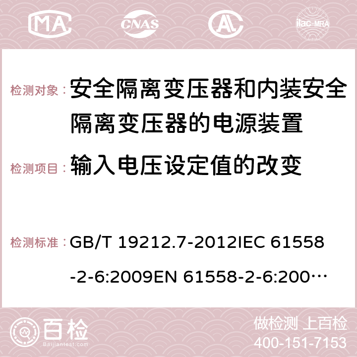 输入电压设定值的改变 电源电压为1100V及以下的变压器、电抗器、电源装置和类似产品的安全　 安全隔离变压器和内装安全隔离变压器的电源装置的特殊要求和试验 GB/T 19212.7-2012
IEC 61558-2-6:2009
EN 61558-2-6:2005+A1:2007
EN 61558-2-6:2009
AS/NZS 61558.2.6:2008+A1:2009 10