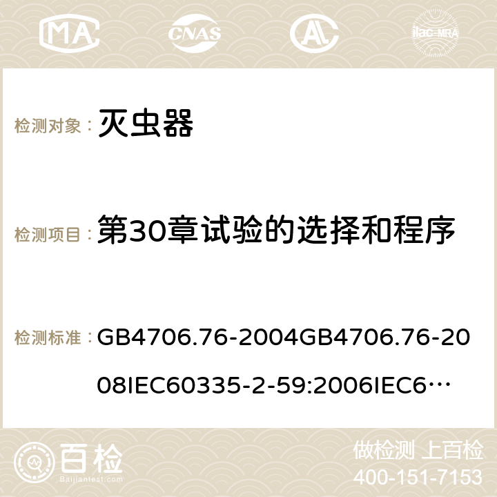 第30章试验的选择和程序 家用和类似用途电器的安全灭虫器的特殊要求 GB4706.76-2004
GB4706.76-2008
IEC60335-2-59:2006
IEC60335-2-59:2009
IEC60335-2-59:2002+A1:2006+A2:2009
EN60335-2-59:2003+A1:2006+A2:2009+A11:2018
AS/NZS60335.2.59:2005+A1:2005+A2:2006+A3:2010 附录O