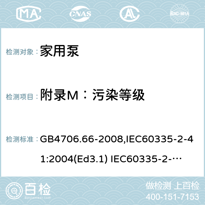 附录M：污染等级 家用和类似用途电器的安全　泵的特殊要求 GB4706.66-2008,IEC60335-2-41:2004(Ed3.1) 
IEC60335-2-41:2012,EN60335-2-41:2003+A2:2010 附录M