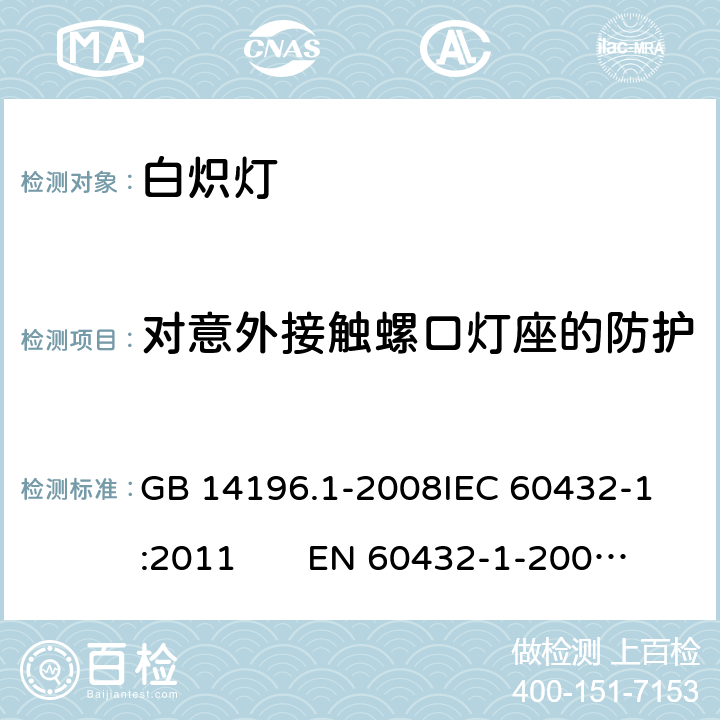 对意外接触螺口灯座的防护 白炽灯安全要求 第1部分：家庭和类似场合普通照明用钨丝灯 GB 14196.1-2008
IEC 60432-1:2011 EN 60432-1-2000AMD.1:2005 AMD.2:2012 2.3