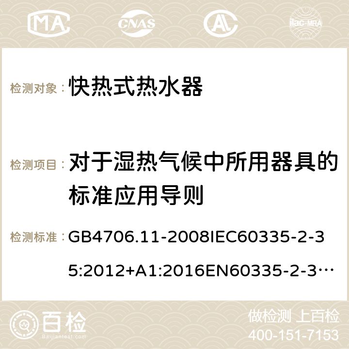 对于湿热气候中所用器具的标准应用导则 家用和类似用途电器的安全快热式热水器的特殊要求 GB4706.11-2008
IEC60335-2-35:2012+A1:2016
EN60335-2-35:2002+A1:2007+A2:2011
EN60335-2-35:2016+A1:2019
AS/NZS60335.2.35:2013+A1:2017
SANS60335-2-35:2015(Ed.4.00) 附录P