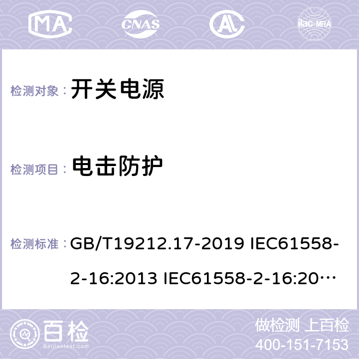 电击防护 电源电压为1100V及以下的变压器、电抗器、电源装置和类似产品的安全 第17部分：开关型电源装置和开关型电源装置用变压器的特殊要求和试验 GB/T19212.17-2019 IEC61558-2-16:2013 IEC61558-2-16:2009+A1:2013 EN 61558-2-16:2009+A1:2013 AS/NZS 61558.2.16:2010+A1:2010+A2:2012+A3:2014 BS EN 61558-2-16:2009+A1:2013 9