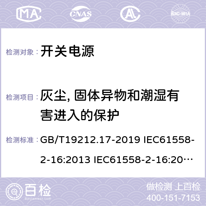 灰尘, 固体异物和潮湿有害进入的保护 电源电压为1100V及以下的变压器、电抗器、电源装置和类似产品的安全 第17部分：开关型电源装置和开关型电源装置用变压器的特殊要求和试验 GB/T19212.17-2019 IEC61558-2-16:2013 IEC61558-2-16:2009+A1:2013 EN 61558-2-16:2009+A1:2013 AS/NZS 61558.2.16:2010+A1:2010+A2:2012+A3:2014 BS EN 61558-2-16:2009+A1:2013 17