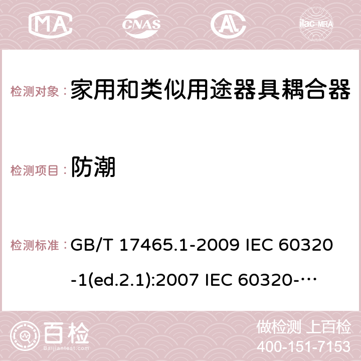 防潮 家用和类似用途器具耦合器 第1部分：通用要求 GB/T 17465.1-2009 IEC 60320-1(ed.2.1):2007 IEC 60320-1:2015+A1:2018 EN 60320-1:2001+A1:2007 EN 60320-1:2015 BS EN 60320-1:2001+A1:2007 BS EN 60320-1:2015 AS/NZS 60320.1:2012 VC 8012:2010 SANS 60320-1:2019 (Ed. 4.01) DIN EN 60320-1:2008 DIN EN 60320-1:2016-04; VDE 0625-1:2016-04 14