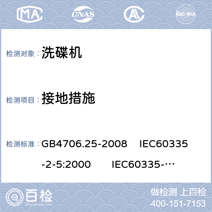 接地措施 家用和类似用途电器的安全 洗碟机的特殊要求 GB4706.25-2008 
IEC60335-2-5:2000 
IEC60335-2-5:2002+A1:2005+A2:2008 
IEC60335-2-5:2012+AMD1:2018 
EN60335-2-5:2003+A1:2005+A2:2008+A11:2009+A12:2012 
 EN 60335-2-5:2015+A11:2019 27