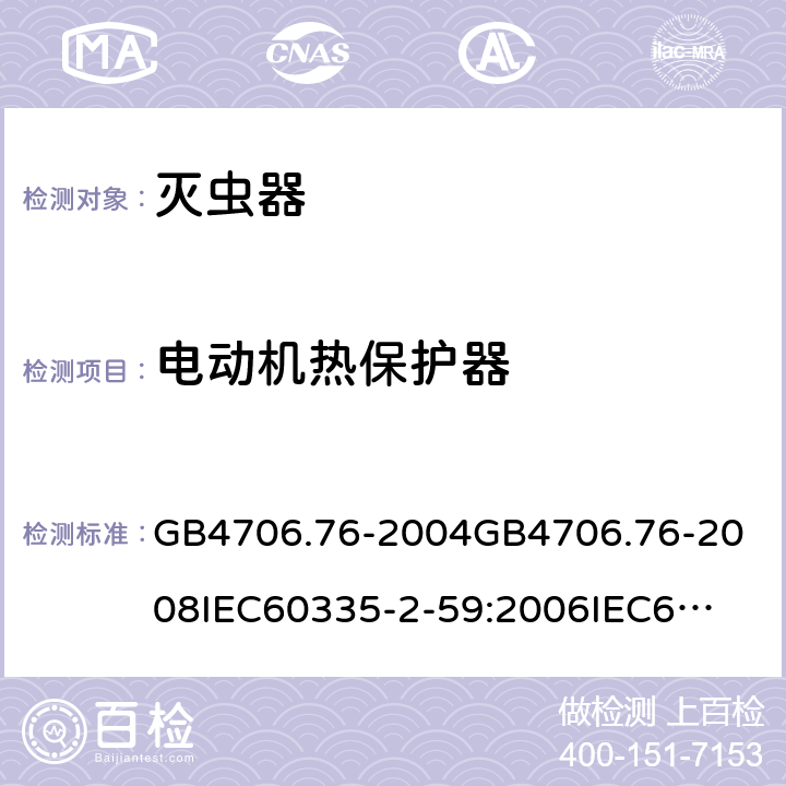 电动机热保护器 家用和类似用途电器的安全灭虫器的特殊要求 GB4706.76-2004
GB4706.76-2008
IEC60335-2-59:2006
IEC60335-2-59:2009
IEC60335-2-59:2002+A1:2006+A2:2009
EN60335-2-59:2003+A1:2006+A2:2009+A11:2018
AS/NZS60335.2.59:2005+A1:2005+A2:2006+A3:2010 附录D