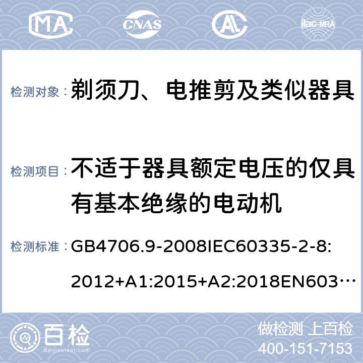 不适于器具额定电压的仅具有基本绝缘的电动机 家用和类似用途电器的安全剃须刀、电推剪及类似器具 GB4706.9-2008
IEC60335-2-8:2012+A1:2015+A2:2018
EN60335-2-8:2015+A1：2016
AS/NZS60335.2.8:2004+A1:2006+A2:2009
AS/NZS60335.2.8:2013+A1:2017+A2:2019
SANS60335-2-8:2013(Ed.3.00) 附录I