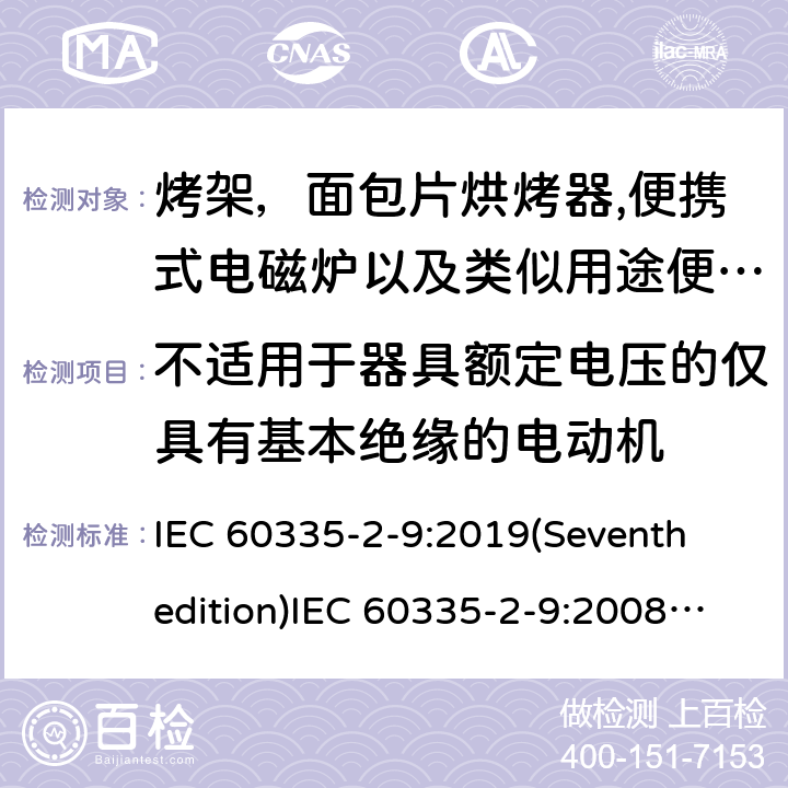 不适用于器具额定电压的仅具有基本绝缘的电动机 家用和类似用途电器的安全 烤架，面包片烘烤器以及类似用途便携式烹饪器具的特殊要求,便携式电磁炉的特殊要求 IEC 60335-2-9:2019(Seventh edition)IEC 60335-2-9:2008(Sixthedition)+A1:2012+A2:2016IEC 60335-2-9:2002(Fifthedition)+A1:2004+A2:2006EN 60335-2-9:2003+A1:2004+A2:2006+A12:2007+A13:2010 AS/NZS 60335.2.9:2020 AS/NZS 60335.2.9:2014+A1:2015+A2:2016+A3:2017GB 4706.14-2008GB 4706.29-2008 附录I