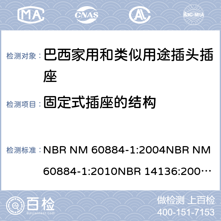 固定式插座的结构 家用和类似用途插头插座 第1部分: 通用要求 NBR NM 60884-1:2004
NBR NM 60884-1:2010
NBR 14136:2002
NBR 14136:2012
NBR 14936:2006 
NBR 14936:2012 13