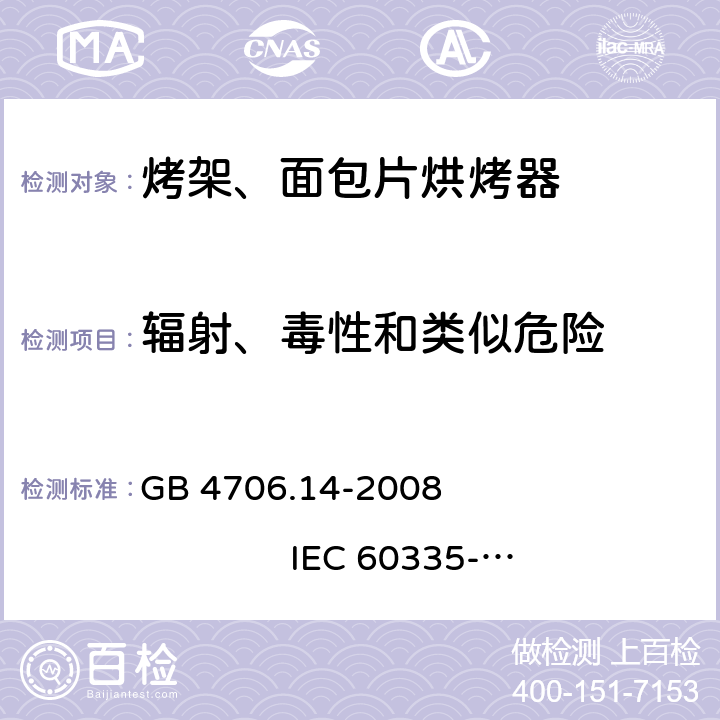 辐射、毒性和类似危险 家用和类似用途电器的安全 烤架、面包片烘烤器及类似用途便携式烹饪器具的特殊要求 GB 4706.14-2008 
IEC 60335-2-9:2002+A1:2004+A2:2006 
IEC 60335-2-9:2008+A1:2012+A2:2016
IEC 60335-2-9:2019 
EN 60335-2-9:2003+A1:2004+A2:2006+A12:2007+A13:2010
AS/NZS 60335.2.9:2009+A1:2011 
AS/NZS 60335.2.9:2014+A1:2015+A2:2016+A3:2017
AS/NZS 60335.2.9:2020 32