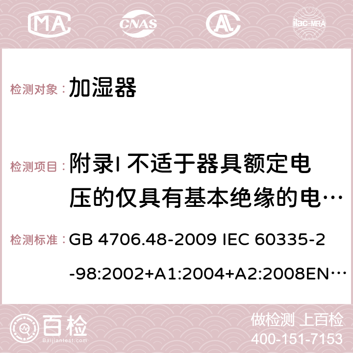 附录I 不适于器具额定电压的仅具有基本绝缘的电动机 家用和类似用途电器的安全 加湿器的特殊要求 GB 4706.48-2009 IEC 60335-2-98:2002+A1:2004+A2:2008EN 60335-2-98:2003+A11:2019 AS/NZS 60335.2.98 :2005+A1:2009+A2:2014