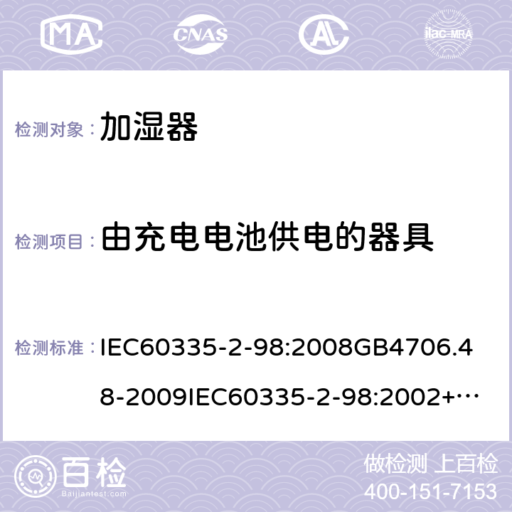 由充电电池供电的器具 家用和类似用途电器的安全加湿器的特殊要求 IEC60335-2-98:2008
GB4706.48-2009
IEC60335-2-98:2002+A1:2004+A2:2008
EN60335-2-98:2003+A1:2005+A2:2008+A11:2019
AS/NZS60335.2.98:2005+A1:2009+A2;2014
SANS60335-2-98:2010(Ed.2.02) 附录B