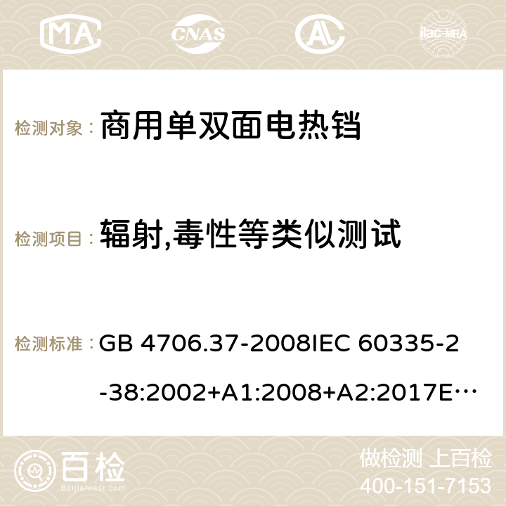 辐射,毒性等类似测试 家用和类似用途电器的安全 商用单双面电热铛的特殊要求 GB 4706.37-2008
IEC 60335-2-38:2002+A1:2008+A2:2017
EN 60335-2-38:2003+A1:2008
SANS 60335-2-38 Ed. 4.01 (2009) 32