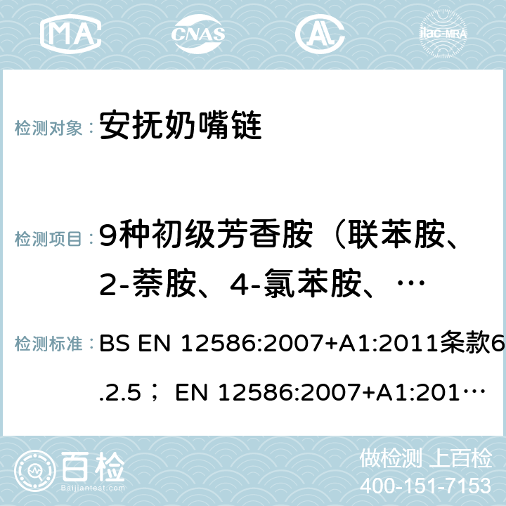 9种初级芳香胺（联苯胺、2-萘胺、4-氯苯胺、3,3`-二氯联苯胺、3,3`-二甲氧基联苯胺、3,3`-二甲基联苯胺、邻甲基苯胺、邻氨基苯甲醚、苯胺） 儿童使用和护理用品 - 奶嘴夹 - 安全要求和试验方法；玩具安全第10部分 有机化学成分：样品制备及提取；玩具安全 第11部分 有机化学成分：分析方法 BS EN 12586:2007+A1:2011条款6.2.5； EN 12586:2007+A1:2011条款6.2.5；EN 71-10:2005条款8.1.4, 8.3；EN 71-11:2005条款5.4