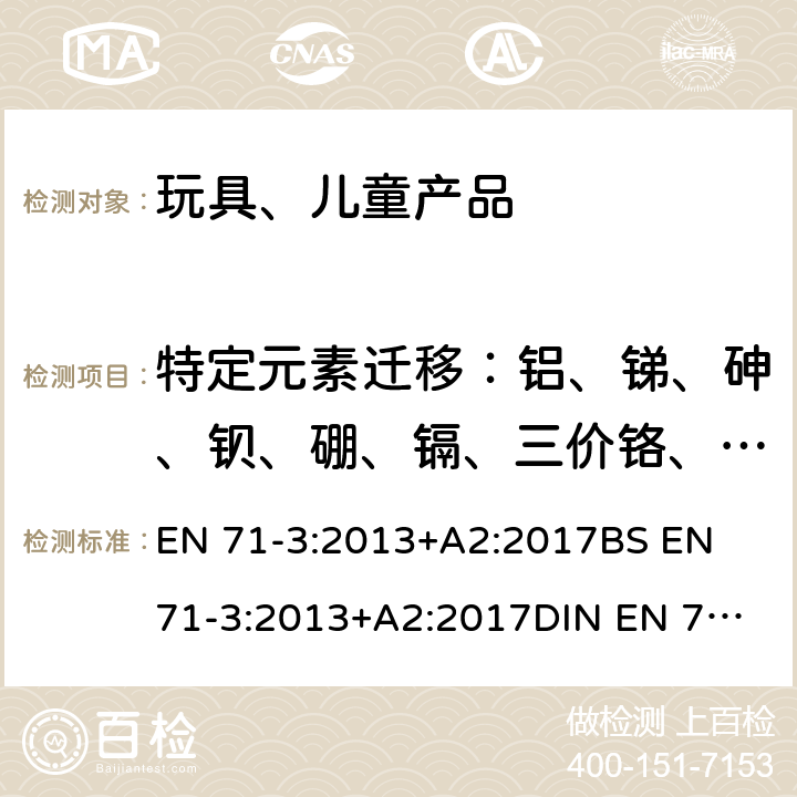 特定元素迁移：铝、锑、砷、钡、硼、镉、三价铬、六价铬、钴、铜、铅、锰、汞、镍、硒、锶、锡、有机锡、锌 玩具安全 第3部分: 特定元素的迁移 EN 71-3:2013+A2:2017
BS EN 71-3:2013+A2:2017
DIN EN 71-3:2017