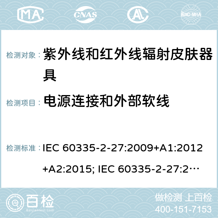 电源连接和外部软线 家用和类似用途电器的安全　紫外线和红外线辐射皮肤器具的特殊要求 IEC 60335-2-27:2009+A1:2012+A2:2015; IEC 60335-2-27:2019; EN 60335-2-27:2013+A1:2020 +A2:2020 ; GB 4706.85:2008; AS/NZS 60335.2.27:2010+A1: 2014+A2:2015; AS/NZS 60335.2.27:2016+A1:2017;
AS/NZS 60335.2.27:2020 25