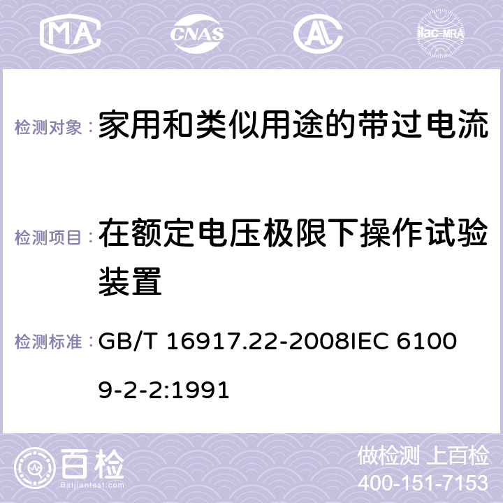 在额定电压极限下操作试验装置 家用和类似用途的带过电流保护的剩余电流动作断路器（RCBO）第22部分：一般规则对动作功能与电源电压有关的RCBO的适用 GB/T 16917.22-2008
IEC 61009-2-2:1991