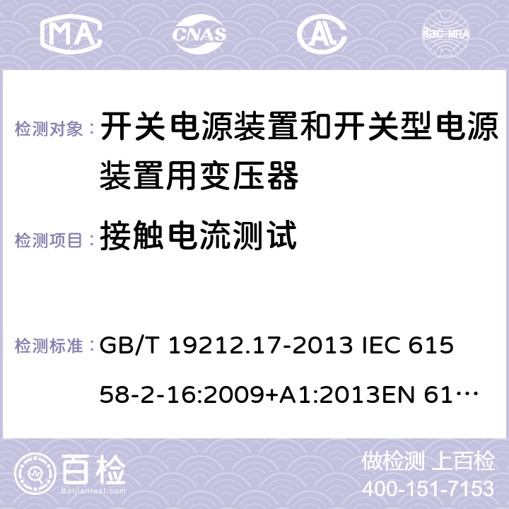 接触电流测试 电源电压为1 100V及以下的变压器、电抗器、电源装置和类似产品的安全 第17部分：开关电源装置和开关型电源装置用变压器的特殊要求和试验 GB/T 19212.17-2013 
IEC 61558-2-16:2009+A1:2013
EN 61558-2-16:2009+A1:2013
AS/NZS 61558.2.16:2010+A1:2010+A2:2012:A3:2014 18.5 
