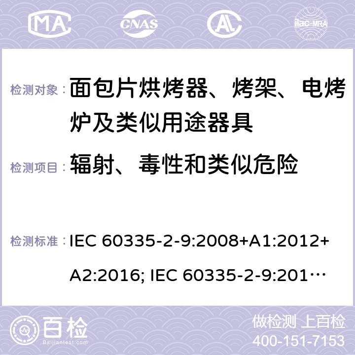 辐射、毒性和类似危险 家用和类似用途电器的安全 面包片烘烤器、烤架、电烤炉及类似用途器具的特殊要求 IEC 60335-2-9:2008+A1:2012+A2:2016; IEC 60335-2-9:2019;
EN 60335-2-9:2003+A1:2004+A2:2006+A12:2007+A13:2010; GB4706.14-2008; AS/NZS60335.2.9:2009+A1:2011; AS/NZS 60335.2.9: 2014 + A1:2015 + A2:2016 + A3:2017; AS/NZS 60335.2.9:2020 32