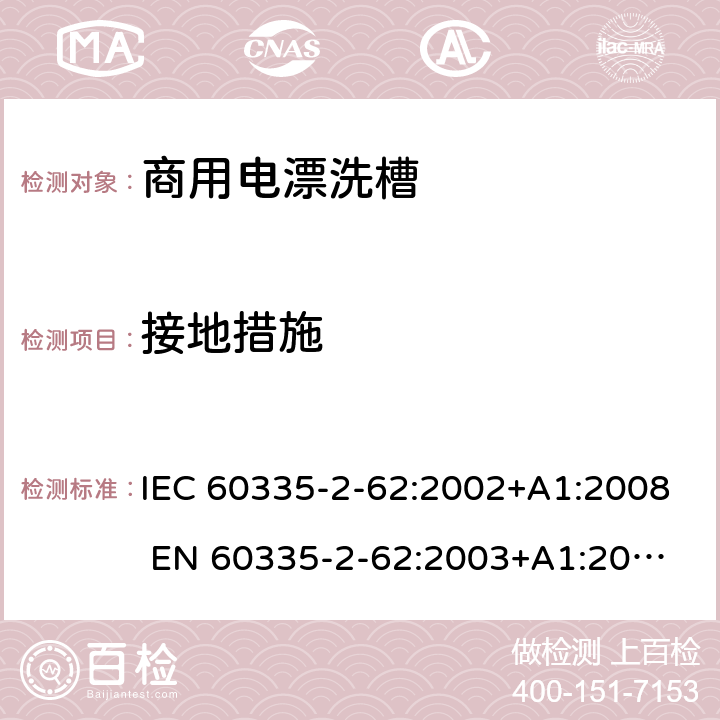 接地措施 IEC 60335-2-62 家用和类似用途电器的安全 商用电漂洗槽的特殊要求 :2002+A1:2008 
EN 60335-2-62:2003+A1:2008
GB 4706.63-2008 27