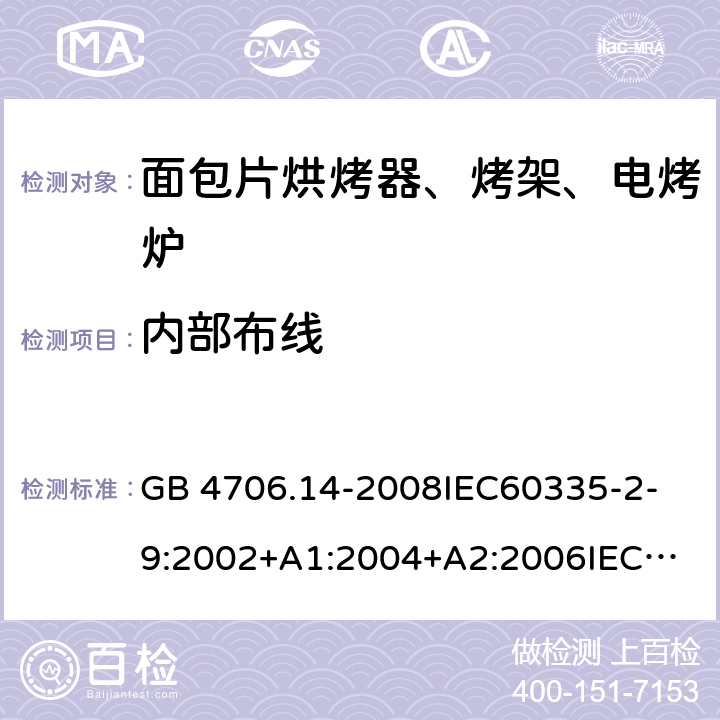 内部布线 家用和类似用途电器的安全 面包片烘烤器、烤架、电烤炉及类似用途器具的特殊要求 GB 4706.14-2008
IEC60335-2-9:2002+A1:2004+A2:2006
IEC 60335-2-9:2008+A1:2012+A2:2016
IEC 60335-2-9:2019
EN 60335-2-9:2003+A1:2004+A2:2006+A12:2007+A13:2010/AC:2011/AC:2012
AS/NZS 60335.2.9:2009+A1:2011
AS/NZS 60335.2.9:2014+A1:2015 23