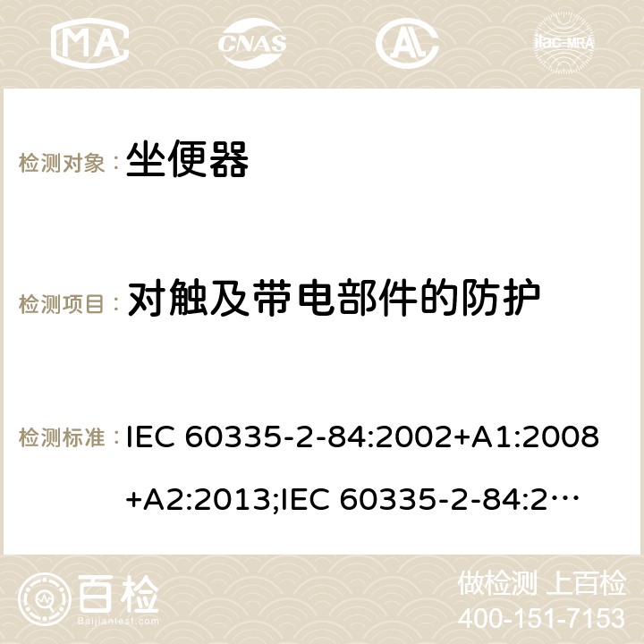 对触及带电部件的防护 家用和类似用途电器的安全　坐便器的特殊要求 IEC 60335-2-84:2002+A1:2008+A2:2013;
IEC 60335-2-84:2019;
EN60335-2-84:2003+A1:2008+A2:2019;
GB 4706.53:2008;
AS/NZS60335.2.84:2014 8