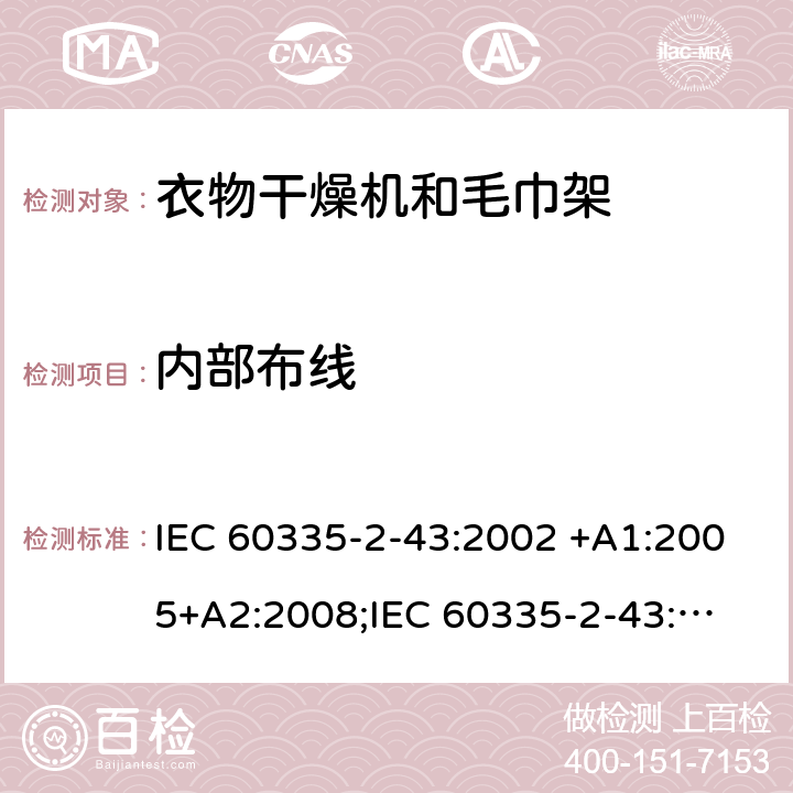 内部布线 家用和类似用途电器的安全　衣物干燥机和毛巾架的特殊要求 IEC 60335-2-43:2002 +A1:2005+A2:2008;
IEC 60335-2-43:2017; 
EN 60335-2-43:2003 +A1:2006+A2:2008; 
GB 4706.60-2008;
AS/NZS 60335.2.43:2005+A1:2006+A2:2009;AS/NZS 60335.2.43:2018 23