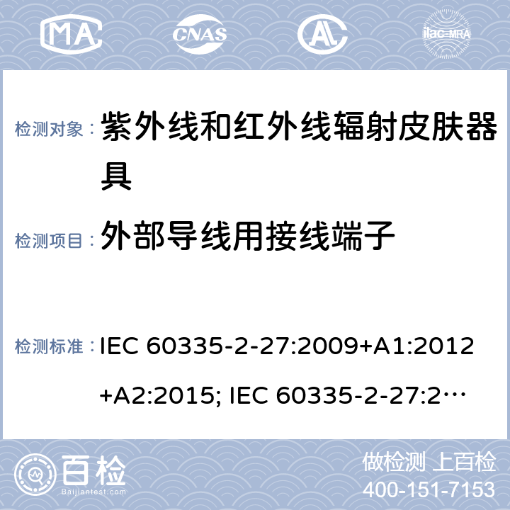 外部导线用接线端子 家用和类似用途电器的安全　紫外线和红外线辐射皮肤器具的特殊要求 IEC 60335-2-27:2009+A1:2012+A2:2015; IEC 60335-2-27:2019; EN 60335-2-27:2013+A1:2020 +A2:2020 ; GB 4706.85:2008; AS/NZS 60335.2.27:2010+A1: 2014+A2:2015; AS/NZS 60335.2.27:2016+A1:2017;
AS/NZS 60335.2.27:2020 26