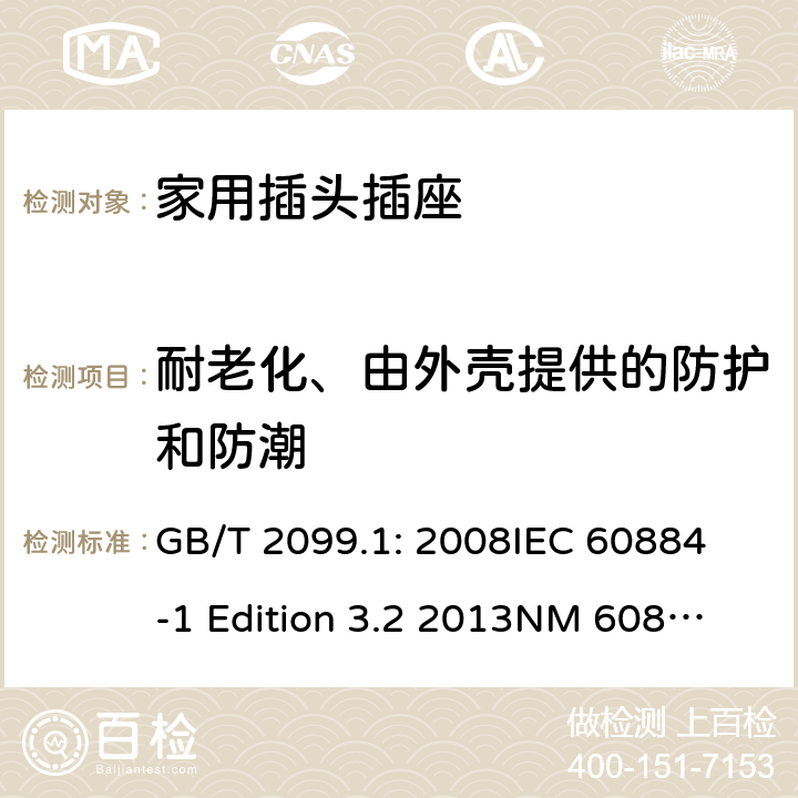 耐老化、由外壳提供的防护和防潮 家用和类似用途插头插座第1部分：通用要求 GB/T 2099.1: 2008
IEC 60884-1 Edition 3.2 2013
NM 60884-1： 2010
DIN VDE 0620-1:2010
VDE 0620-1:2016+A1：2017
DIN VDE 0620-2-1:2016+A1：2017 16