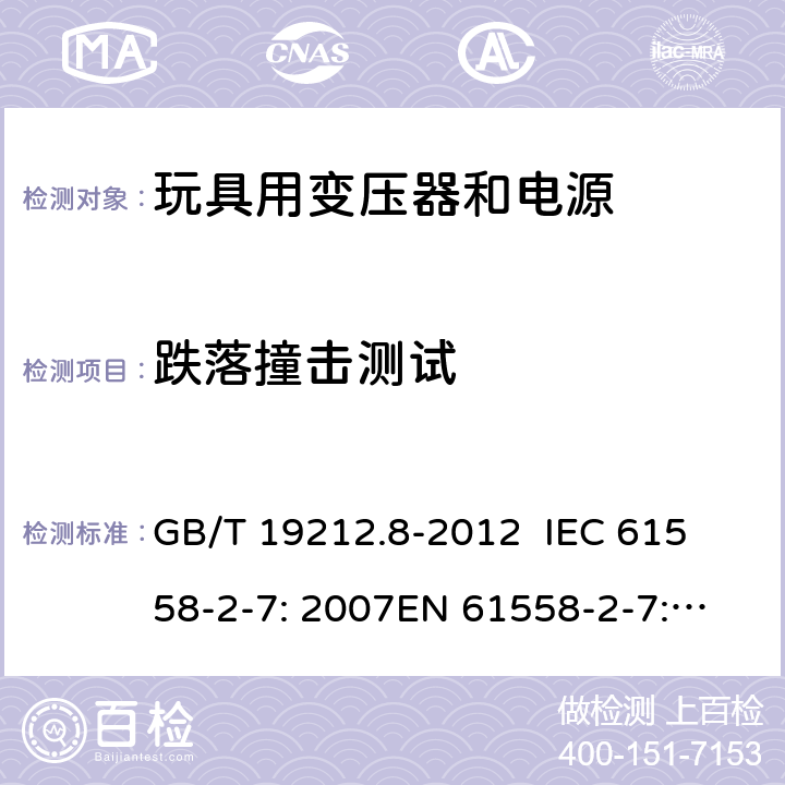 跌落撞击测试 电力变压器、电源、电抗器和类似产品的安全 第8部分：玩具用变压器和电源的特殊要求和试验 GB/T 19212.8-2012 
IEC 61558-2-7: 2007
EN 61558-2-7: 2007 
AS/NZS 61558.2.7-2008 16.101