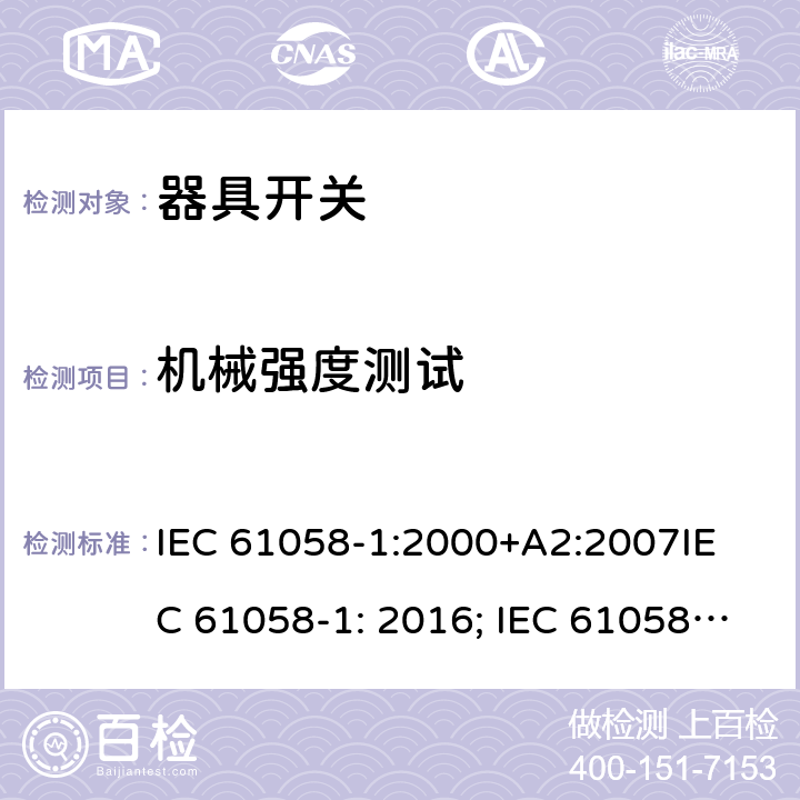机械强度测试 器具开关, 通用要求 IEC 61058-1:2000+A2:2007
IEC 61058-1: 2016; IEC 61058-1-1: 2016; IEC 61058-1-2: 2016; EN 61058-1-1: 2016; EN 61058-1-2: 2016
AS/NZS 61058.1：2008
GB/T 15092.1-2010 18