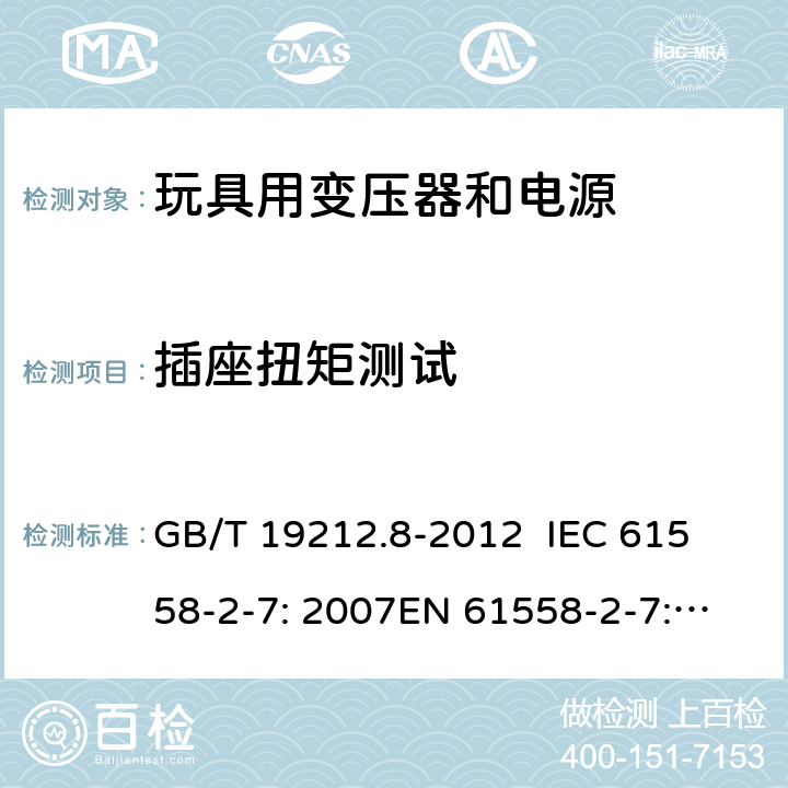 插座扭矩测试 电力变压器、电源、电抗器和类似产品的安全 第8部分：玩具用变压器和电源的特殊要求和试验 GB/T 19212.8-2012 
IEC 61558-2-7: 2007
EN 61558-2-7: 2007 
AS/NZS 61558.2.7-2008 19.15 
