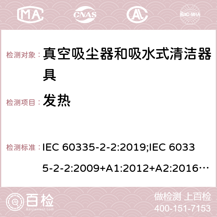 发热 家用和类似用途电器的安全　真空吸尘器和吸水式清洁器具的特殊要求 IEC 60335-2-2:2019;IEC 60335-2-2:2009+A1:2012+A2:2016;EN 60335-2-2:2010+A11:2012+A1:2013; GB4706.7-2004; GB4706.7-2014;AS/NZS 60335.2.2:2010+A1:2011+A2:2014+A3:2015+A4:2017;
AS/NZS 60335.2.2:2020 11