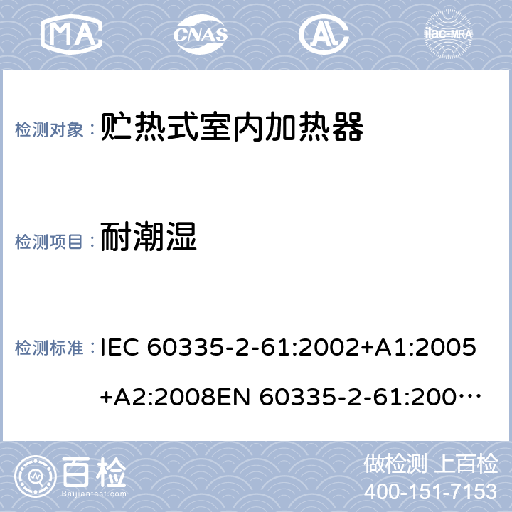 耐潮湿 家用和类似用途电器的安全　贮热式室内加热器的特殊要求 IEC 60335-2-61:2002+A1:2005+A2:2008
EN 60335-2-61:2003+A2:2005+A2:2008+A11:2019;
GB 4706.44-2005
AS/NZS60335.2.61:2005+A1:2005+A2:2009 15