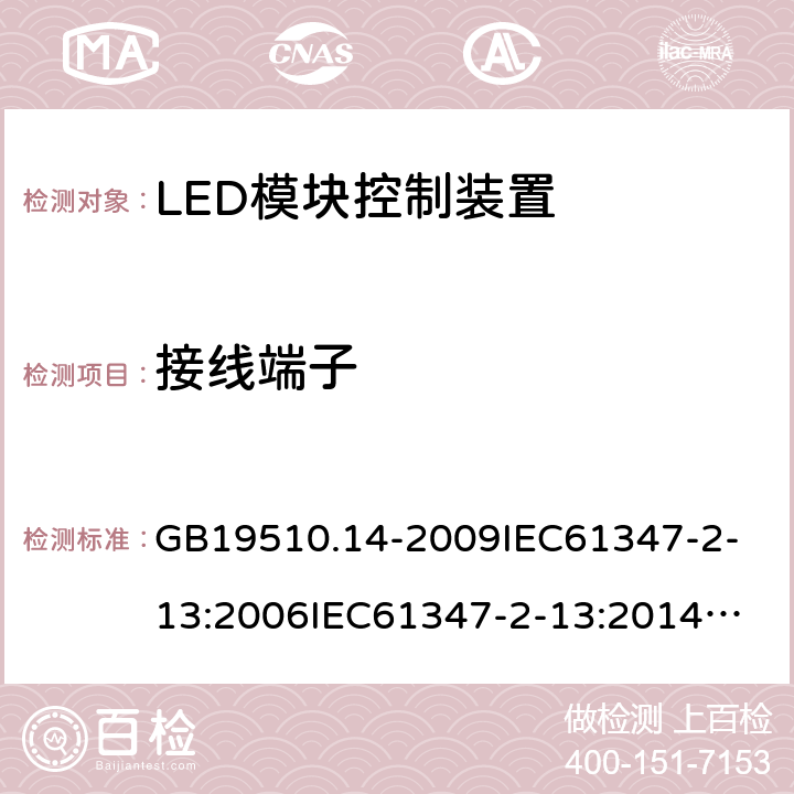 接线端子 灯的控制装置-第2-13部分:LED模块用直流或交流电子控制装置的特殊要求 GB19510.14-2009
IEC61347-2-13:2006
IEC61347-2-13:2014+A1:2016
EN61347-2-13:2014+A1:2017
AS/NZS61347.2.13:2013
ABNT NBR IEC61347-2-13:2012 9