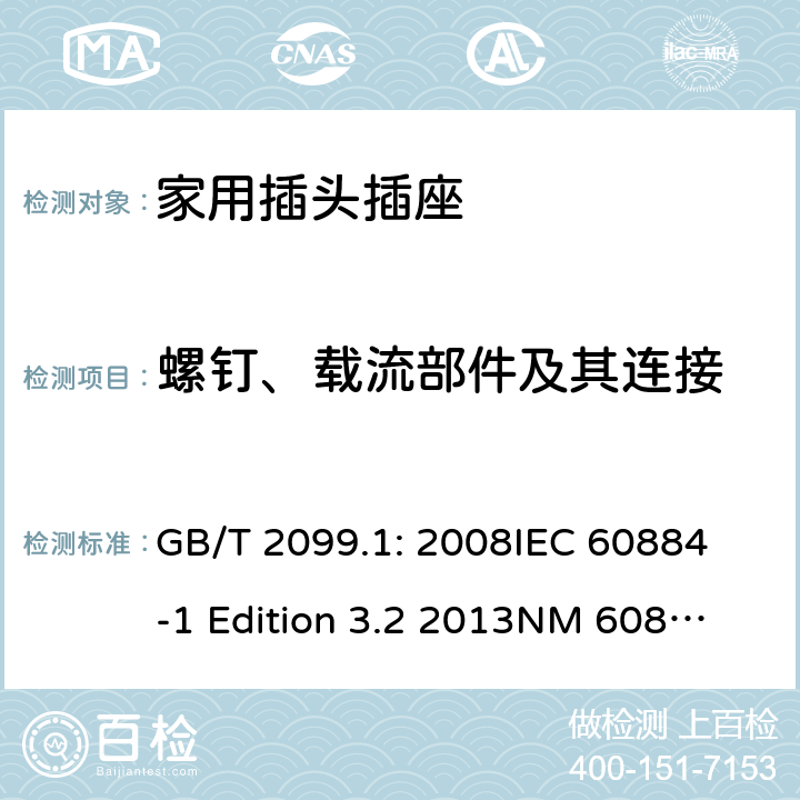 螺钉、载流部件及其连接 家用和类似用途插头插座第1部分：通用要求 GB/T 2099.1: 2008
IEC 60884-1 Edition 3.2 2013
NM 60884-1： 2010
DIN VDE 0620-1:2010
VDE 0620-1:2016+A1：2017
DIN VDE 0620-2-1:2016+A1：2017 26