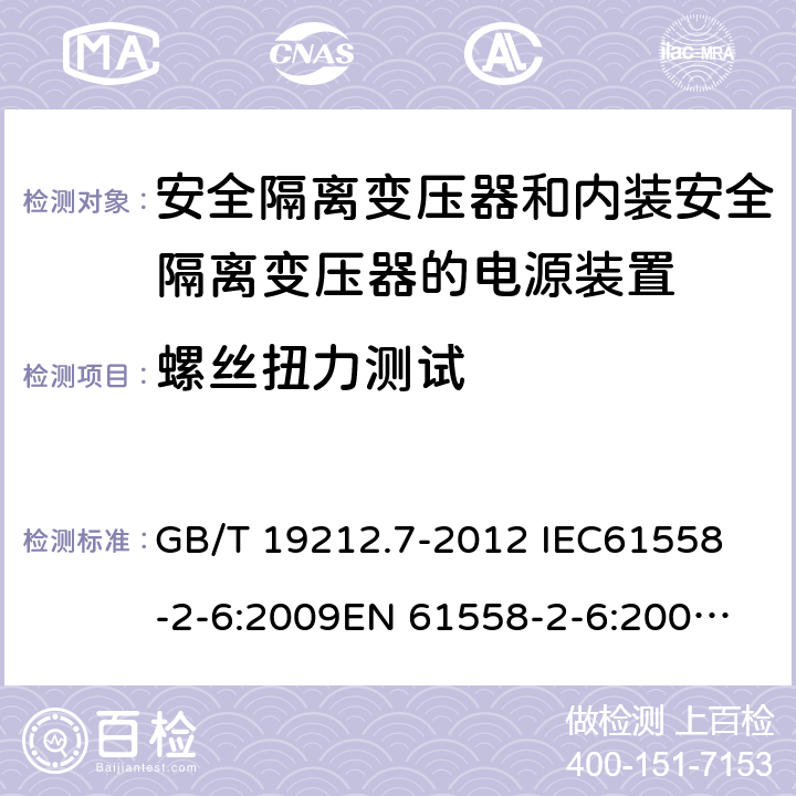 螺丝扭力测试 电源电压为1 100V及以下的变压器、电抗器、电源装置和类似产品的安全 第7部分：安全隔离变压器和内装安全隔离变压器的电源装置的特殊要求和试验 GB/T 19212.7-2012 
IEC61558-2-6:2009
EN 61558-2-6:2009 
AS/NZS 61558.2.6-2009+A1:2012 25.1 
