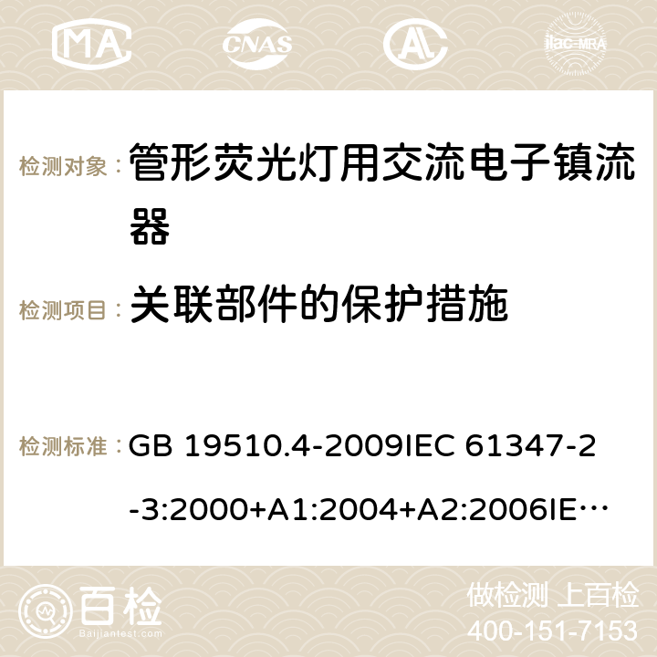 关联部件的保护措施 灯的控制装置第4部分：管形荧光灯用交流电子镇流器一般要求和安全要求 GB 19510.4-2009
IEC 61347-2-3:2000+A1:2004+A2:2006
IEC 61347-2-3:2011+A1:2016
EN 61347-2-3:2011 EN 61347-2-3:2001+A1:2003 15