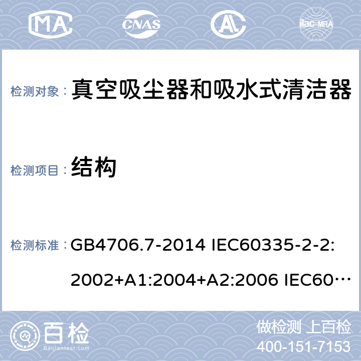 结构 家用和类似用途电器的安全 真空吸尘器和吸水式清洁器的特殊要求 GB4706.7-2014 IEC60335-2-2:2002+A1:2004+A2:2006 IEC60335-2-2:2009+A1:2012+A2:2016 IEC60335-2-2:2019 EN60335-2-2:2003+A1:2004+A2:2006 EN60335-2-2:2010+A11:2012+A1:2013 AS/NZS 60335.2.2:2010+A1:2011+A2:2014+A3:2015+A4:2017 22