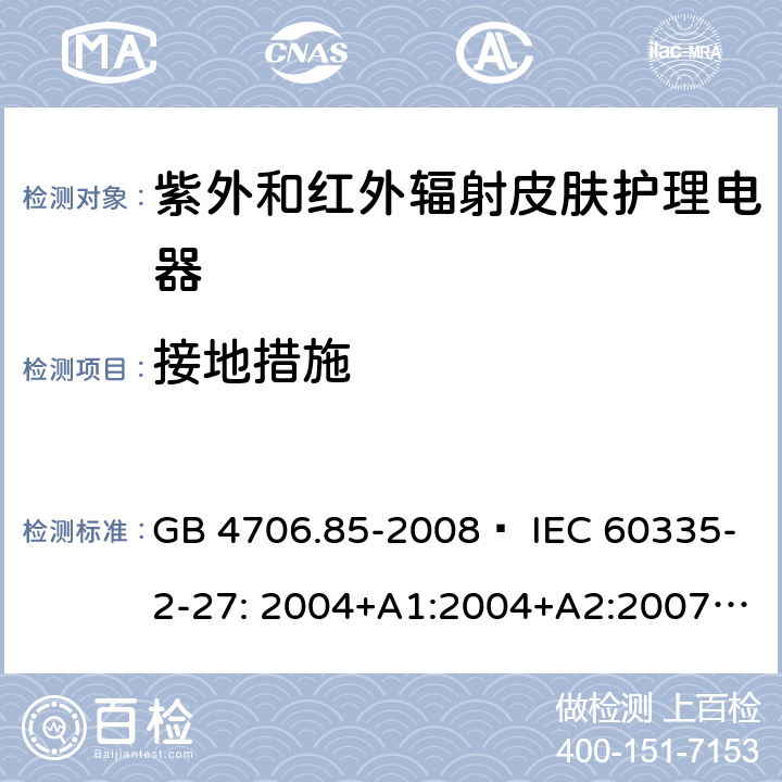 接地措施 家用和类似用途电器的安全 紫外和红外辐射皮肤护理电器的特殊要求 GB 4706.85-2008  IEC 60335-2-27: 2004+A1:2004+A2:2007 IEC60335-2-27:2009+A1:2012+A2:2015 IEC60335-2-27:2019 EN 60335-2-27:2008 EN60335-2-27:2010  EN60335-2-27:2013 27