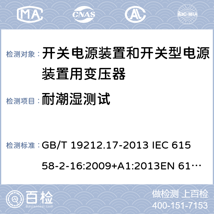 耐潮湿测试 电源电压为1 100V及以下的变压器、电抗器、电源装置和类似产品的安全 第17部分：开关电源装置和开关型电源装置用变压器的特殊要求和试验 GB/T 19212.17-2013 
IEC 61558-2-16:2009+A1:2013
EN 61558-2-16:2009+A1:2013
AS/NZS 61558.2.16:2010+A1:2010+A2:2012:A3:2014 17.2 
