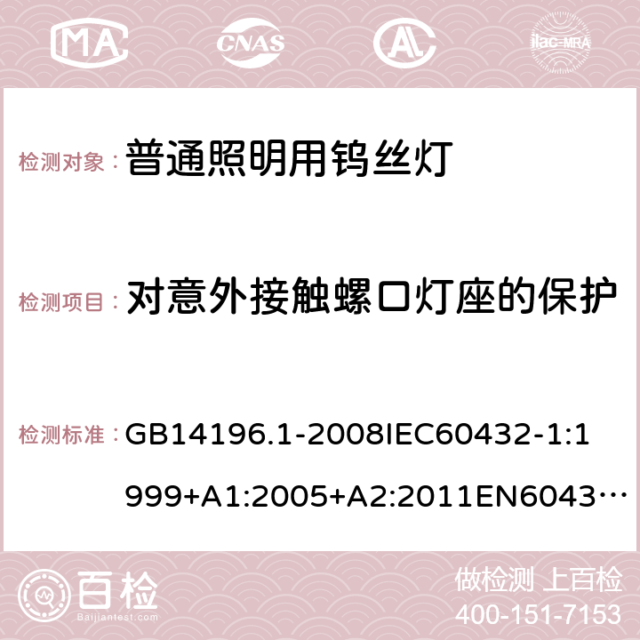 对意外接触螺口灯座的保护 家庭和类似场合普通照明用钨丝灯安全要求 GB14196.1-2008
IEC60432-1:1999+A1:2005+A2:2011
EN60432-1:2000+A1:2005+A2:2012
AS/NZS 60432.1:2007 2.3