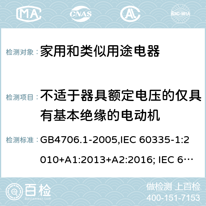 不适于器具额定电压的仅具有基本绝缘的电动机 家用和类似用途电器的安全 第一部分:通用要求 GB4706.1-2005,IEC 60335-1:2010+A1:2013+A2:2016; IEC 60335-1:2001+A1:2004+A2:2006; EN 60335-1:2012+A11:2014+AC: 2014+A13:2017+A1:2019+A14:2019+A2:2019; GB 4706.1-1998; AS/NZS 60335.1:2011 + A1:2012 + A2:2014 + A3:2015+A4:2017+A5:2019 附录I