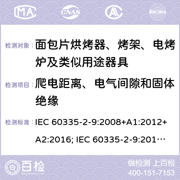 爬电距离、电气间隙和固体绝缘 家用和类似用途电器的安全 面包片烘烤器、烤架、电烤炉及类似用途器具的特殊要求 IEC 60335-2-9:2008+A1:2012+A2:2016; IEC 60335-2-9:2019;
EN 60335-2-9:2003+A1:2004+A2:2006+A12:2007+A13:2010; GB4706.14-2008; AS/NZS60335.2.9:2009+A1:2011; AS/NZS 60335.2.9: 2014 + A1:2015 + A2:2016 + A3:2017; AS/NZS 60335.2.9:2020 29