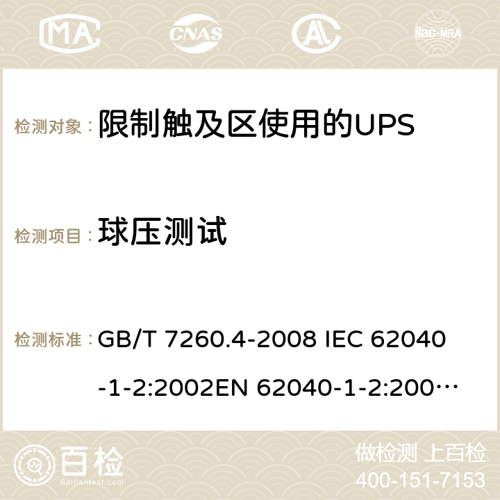 球压测试 不间断电源设备 第1-2部分：限制触及区使用的UPS的一般规定和安全要求 GB/T 7260.4-2008 
IEC 62040-1-2:2002
EN 62040-1-2:2003
AS/NZS 62040-1-2:2003 7.7